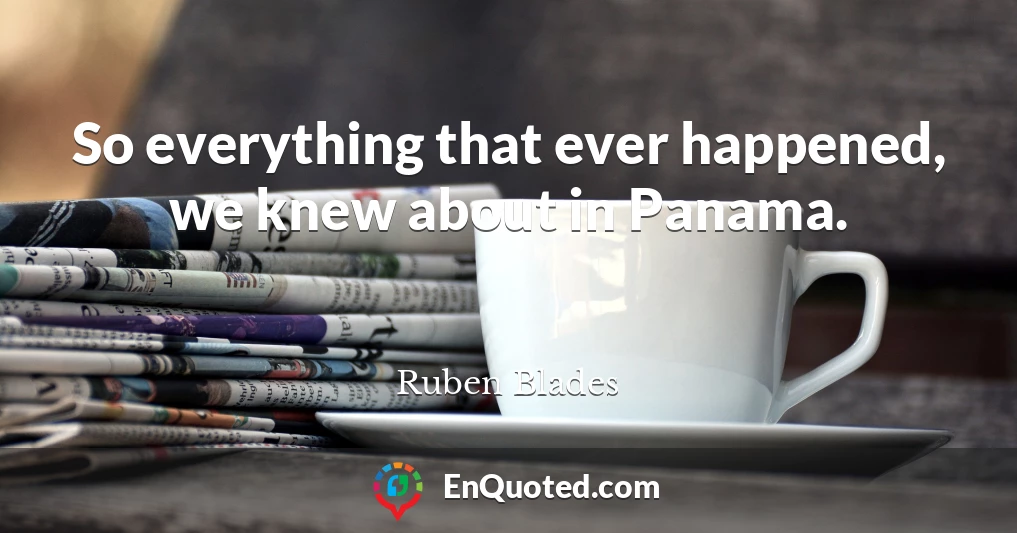 So everything that ever happened, we knew about in Panama.