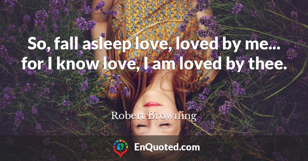So, fall asleep love, loved by me... for I know love, I am loved by thee.