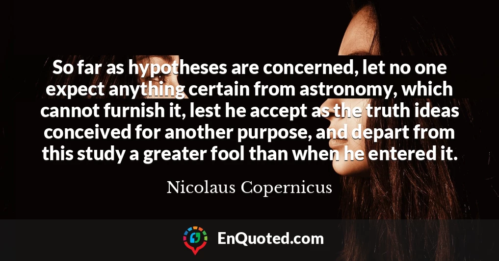 So far as hypotheses are concerned, let no one expect anything certain from astronomy, which cannot furnish it, lest he accept as the truth ideas conceived for another purpose, and depart from this study a greater fool than when he entered it.