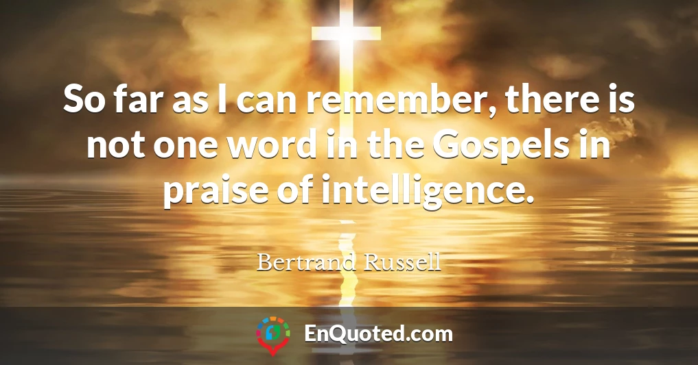 So far as I can remember, there is not one word in the Gospels in praise of intelligence.