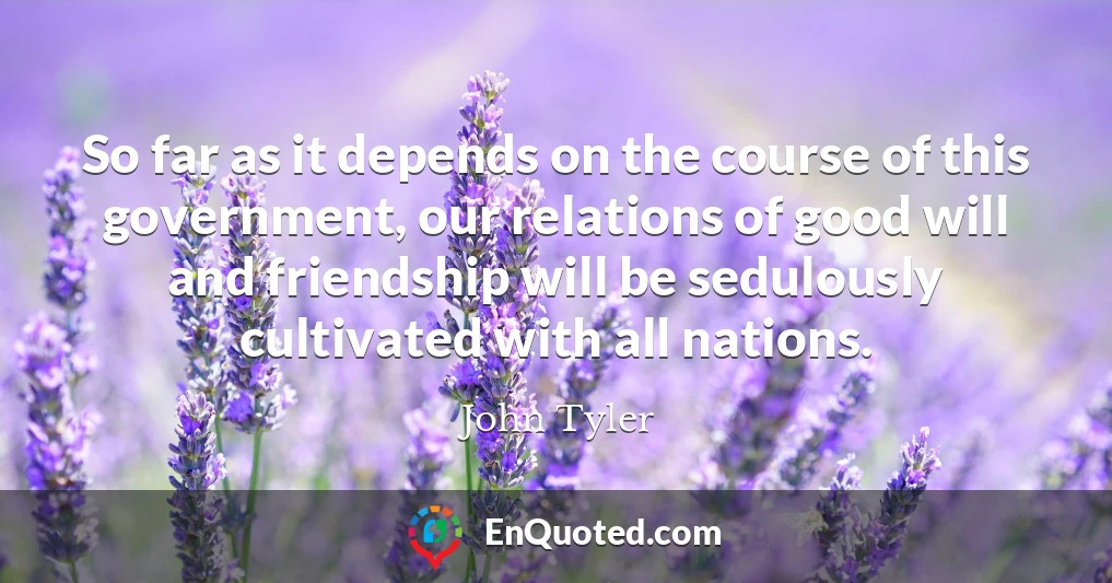 So far as it depends on the course of this government, our relations of good will and friendship will be sedulously cultivated with all nations.