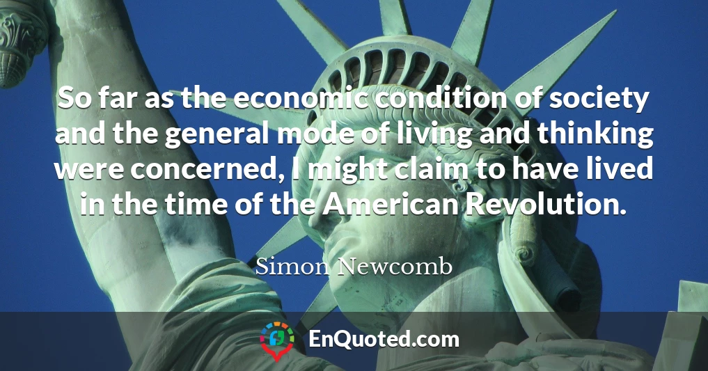 So far as the economic condition of society and the general mode of living and thinking were concerned, I might claim to have lived in the time of the American Revolution.