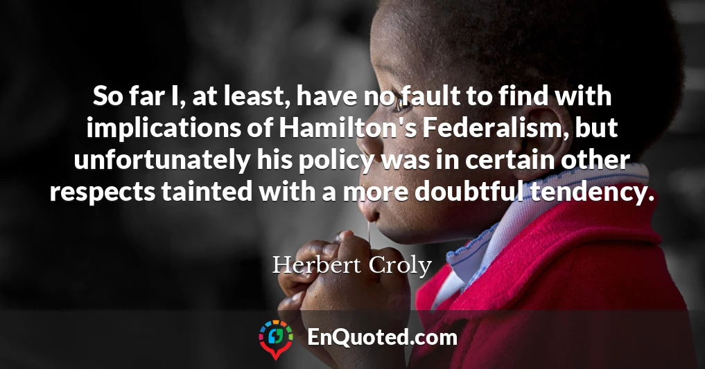 So far I, at least, have no fault to find with implications of Hamilton's Federalism, but unfortunately his policy was in certain other respects tainted with a more doubtful tendency.