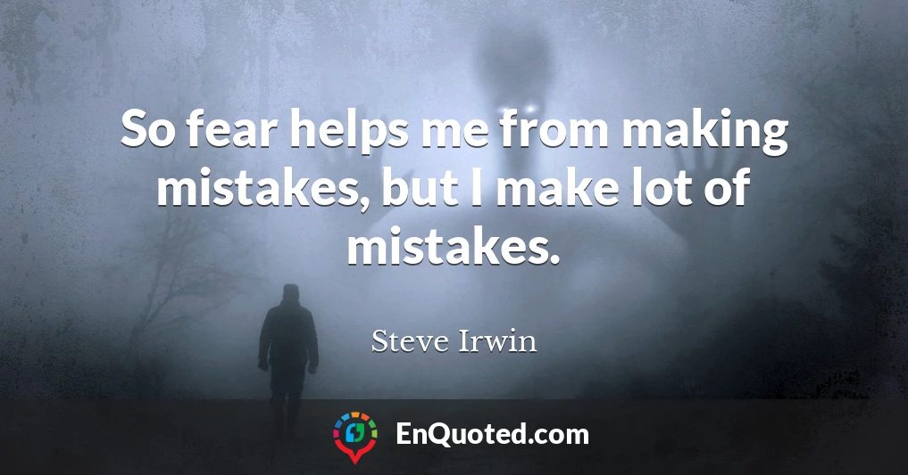 So fear helps me from making mistakes, but I make lot of mistakes.