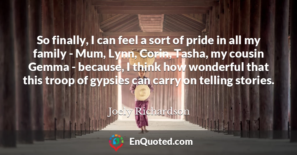 So finally, I can feel a sort of pride in all my family - Mum, Lynn, Corin, Tasha, my cousin Gemma - because, I think how wonderful that this troop of gypsies can carry on telling stories.