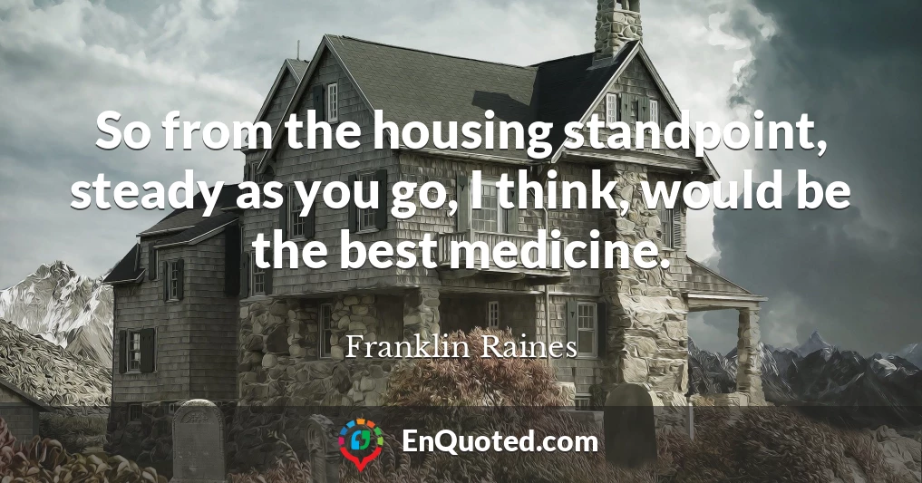 So from the housing standpoint, steady as you go, I think, would be the best medicine.