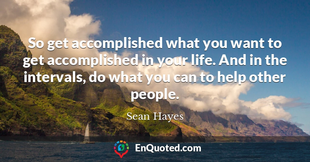 So get accomplished what you want to get accomplished in your life. And in the intervals, do what you can to help other people.