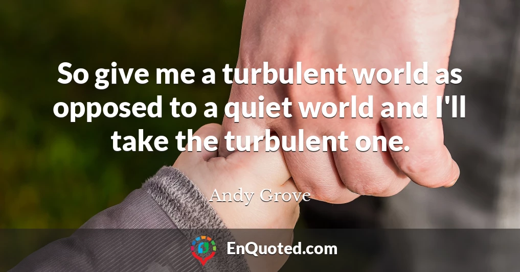 So give me a turbulent world as opposed to a quiet world and I'll take the turbulent one.