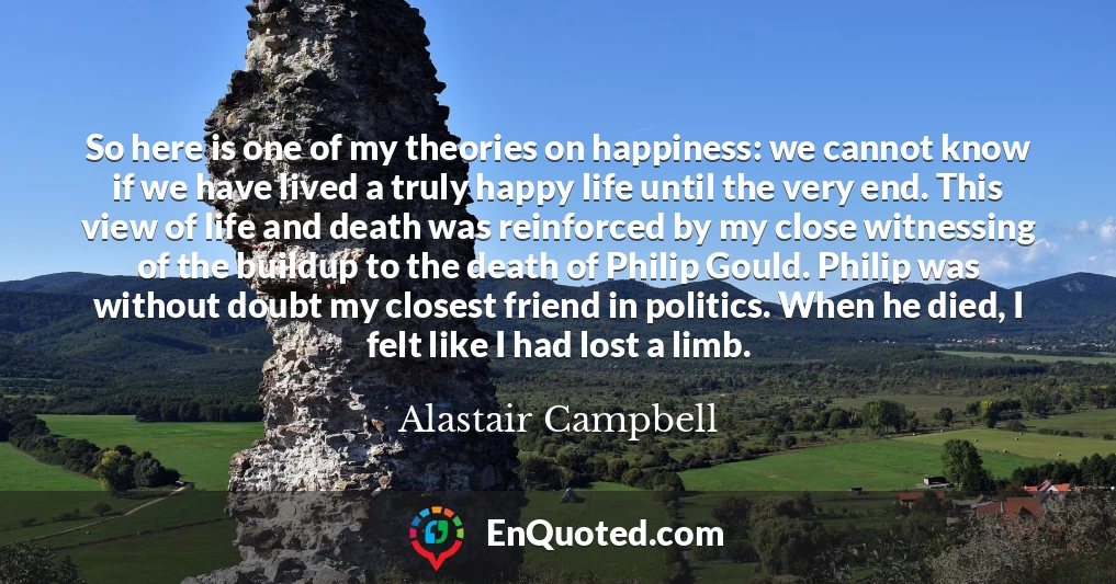 So here is one of my theories on happiness: we cannot know if we have lived a truly happy life until the very end. This view of life and death was reinforced by my close witnessing of the buildup to the death of Philip Gould. Philip was without doubt my closest friend in politics. When he died, I felt like I had lost a limb.