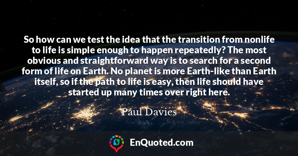 So how can we test the idea that the transition from nonlife to life is simple enough to happen repeatedly? The most obvious and straightforward way is to search for a second form of life on Earth. No planet is more Earth-like than Earth itself, so if the path to life is easy, then life should have started up many times over right here.