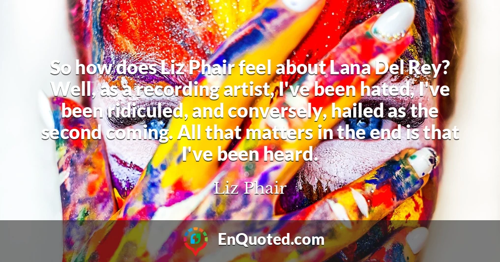 So how does Liz Phair feel about Lana Del Rey? Well, as a recording artist, I've been hated, I've been ridiculed, and conversely, hailed as the second coming. All that matters in the end is that I've been heard.
