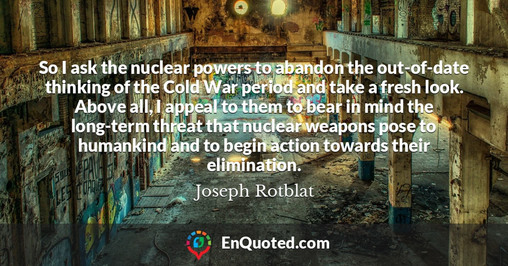 So I ask the nuclear powers to abandon the out-of-date thinking of the Cold War period and take a fresh look. Above all, I appeal to them to bear in mind the long-term threat that nuclear weapons pose to humankind and to begin action towards their elimination.