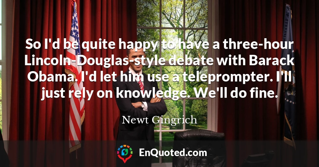 So I'd be quite happy to have a three-hour Lincoln-Douglas-style debate with Barack Obama. I'd let him use a teleprompter. I'll just rely on knowledge. We'll do fine.