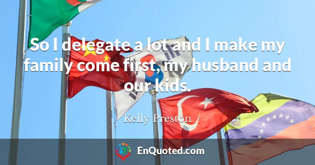 So I delegate a lot and I make my family come first, my husband and our kids.