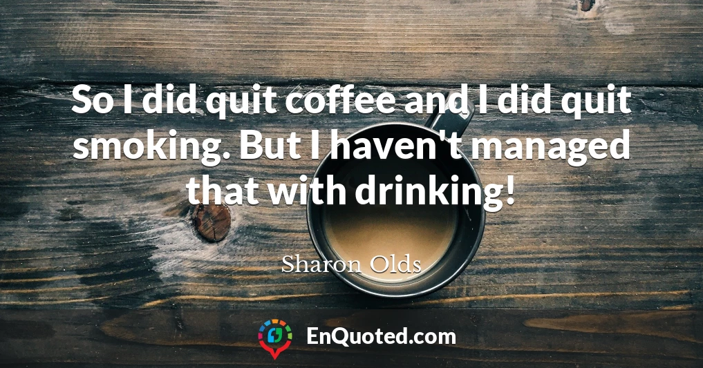 So I did quit coffee and I did quit smoking. But I haven't managed that with drinking!