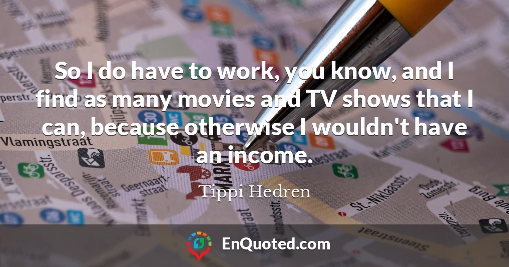 So I do have to work, you know, and I find as many movies and TV shows that I can, because otherwise I wouldn't have an income.