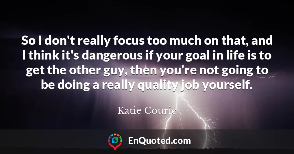 So I don't really focus too much on that, and I think it's dangerous if your goal in life is to get the other guy, then you're not going to be doing a really quality job yourself.
