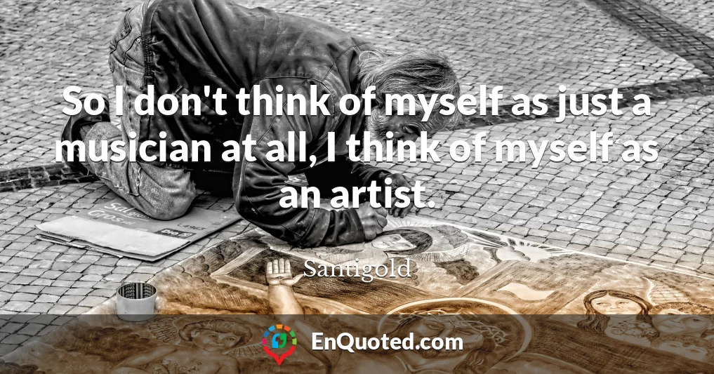 So I don't think of myself as just a musician at all, I think of myself as an artist.