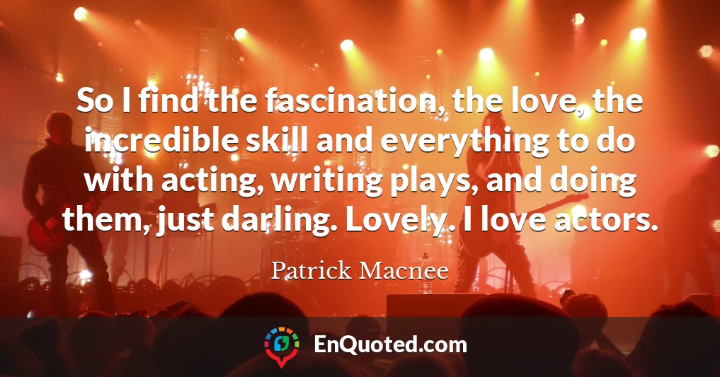 So I find the fascination, the love, the incredible skill and everything to do with acting, writing plays, and doing them, just darling. Lovely. I love actors.