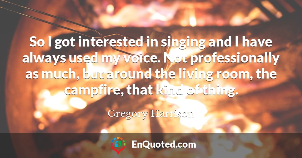 So I got interested in singing and I have always used my voice. Not professionally as much, but around the living room, the campfire, that kind of thing.