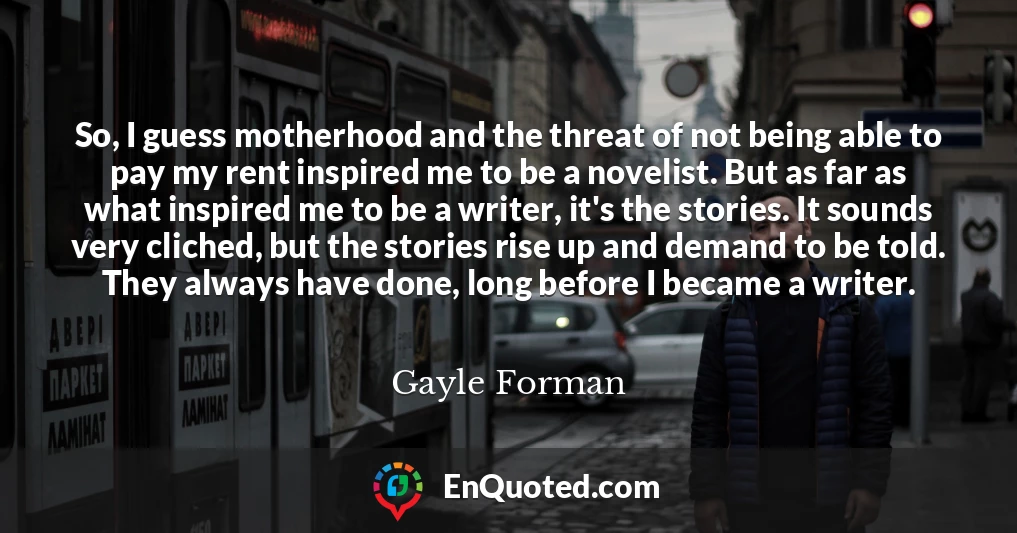 So, I guess motherhood and the threat of not being able to pay my rent inspired me to be a novelist. But as far as what inspired me to be a writer, it's the stories. It sounds very cliched, but the stories rise up and demand to be told. They always have done, long before I became a writer.