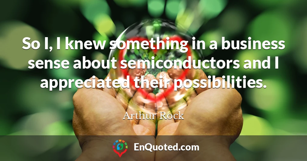 So I, I knew something in a business sense about semiconductors and I appreciated their possibilities.
