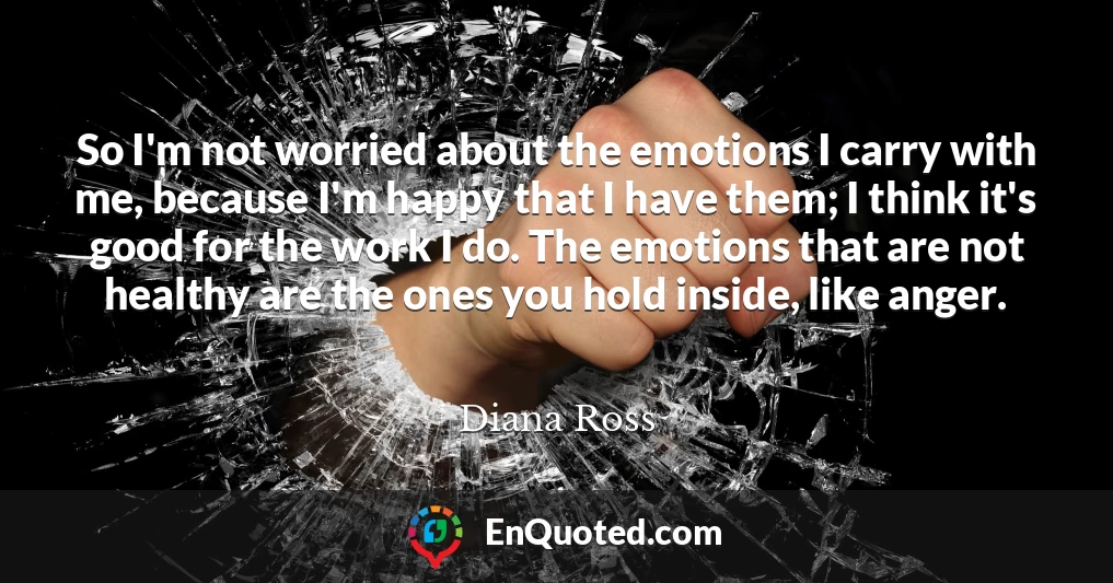 So I'm not worried about the emotions I carry with me, because I'm happy that I have them; I think it's good for the work I do. The emotions that are not healthy are the ones you hold inside, like anger.