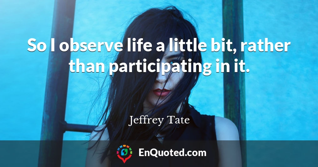 So I observe life a little bit, rather than participating in it.