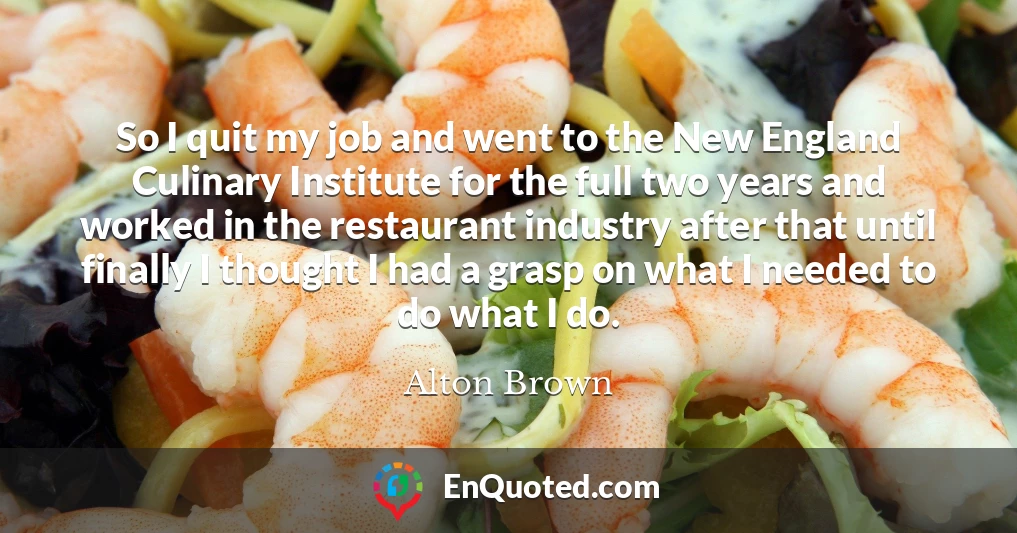 So I quit my job and went to the New England Culinary Institute for the full two years and worked in the restaurant industry after that until finally I thought I had a grasp on what I needed to do what I do.
