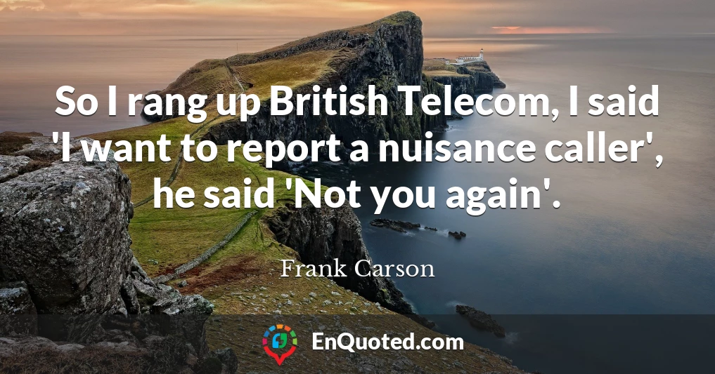 So I rang up British Telecom, I said 'I want to report a nuisance caller', he said 'Not you again'.