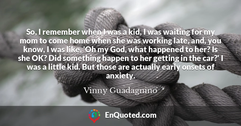 So, I remember when I was a kid, I was waiting for my mom to come home when she was working late, and, you know, I was like, 'Oh my God, what happened to her? Is she OK? Did something happen to her getting in the car?' I was a little kid. But those are actually early onsets of anxiety.