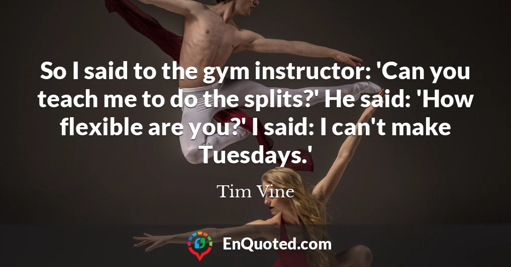 So I said to the gym instructor: 'Can you teach me to do the splits?' He said: 'How flexible are you?' I said: I can't make Tuesdays.'