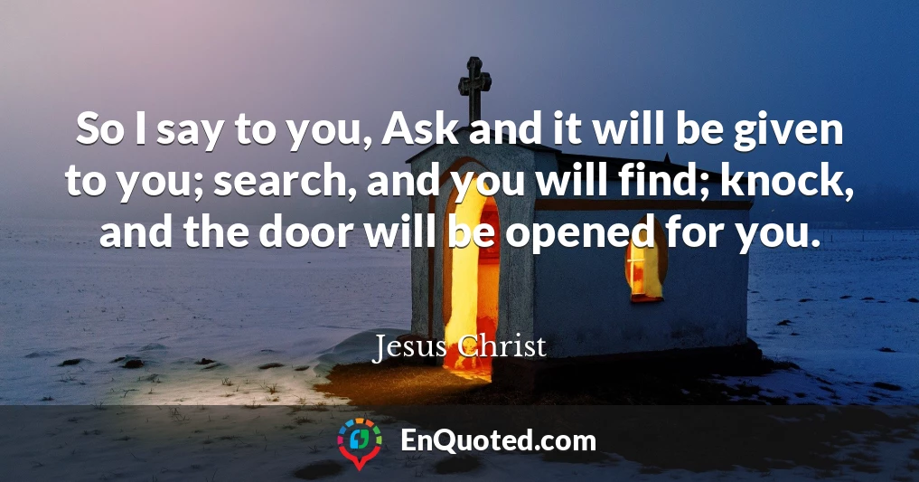 So I say to you, Ask and it will be given to you; search, and you will find; knock, and the door will be opened for you.