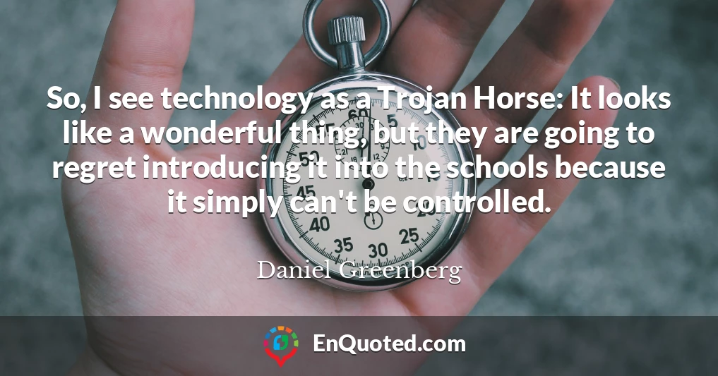 So, I see technology as a Trojan Horse: It looks like a wonderful thing, but they are going to regret introducing it into the schools because it simply can't be controlled.