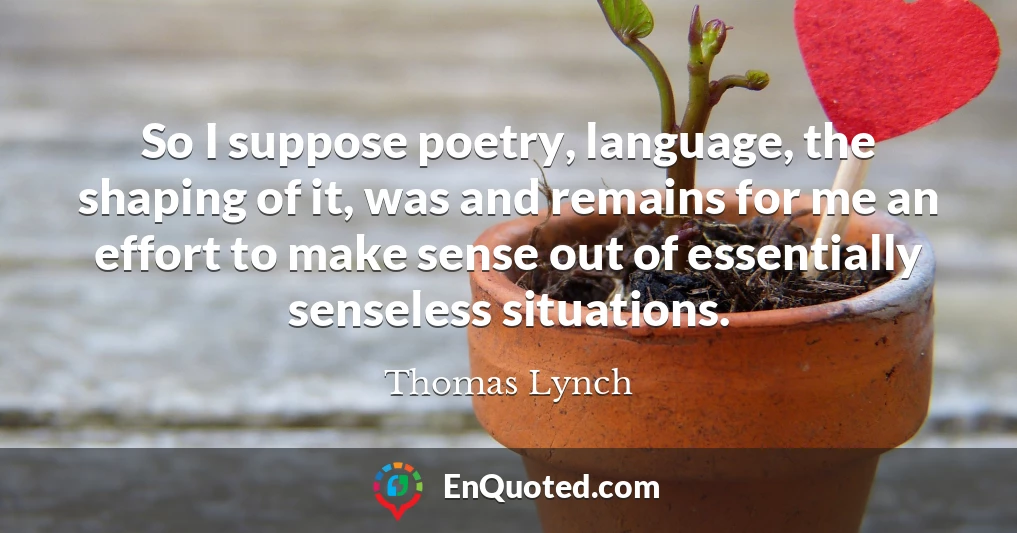 So I suppose poetry, language, the shaping of it, was and remains for me an effort to make sense out of essentially senseless situations.