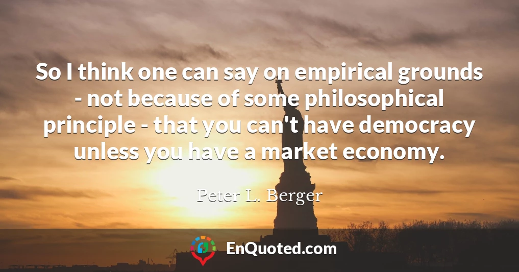 So I think one can say on empirical grounds - not because of some philosophical principle - that you can't have democracy unless you have a market economy.