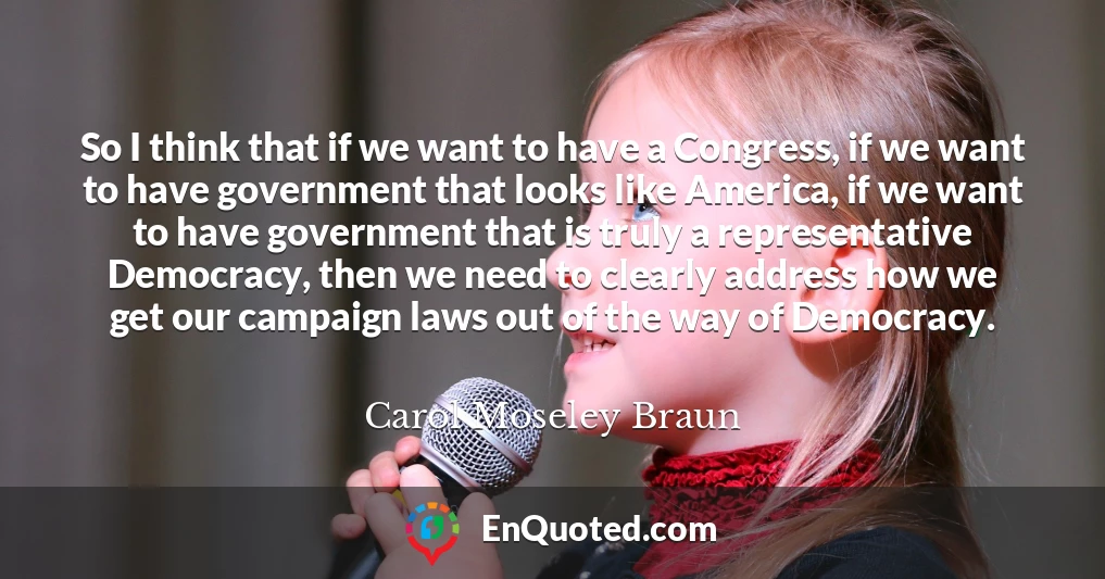 So I think that if we want to have a Congress, if we want to have government that looks like America, if we want to have government that is truly a representative Democracy, then we need to clearly address how we get our campaign laws out of the way of Democracy.