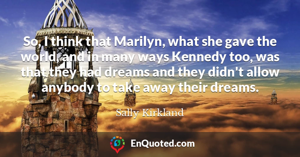 So, I think that Marilyn, what she gave the world, and in many ways Kennedy too, was that they had dreams and they didn't allow anybody to take away their dreams.