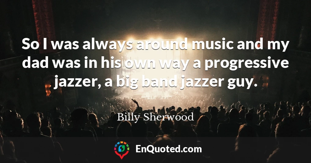 So I was always around music and my dad was in his own way a progressive jazzer, a big band jazzer guy.