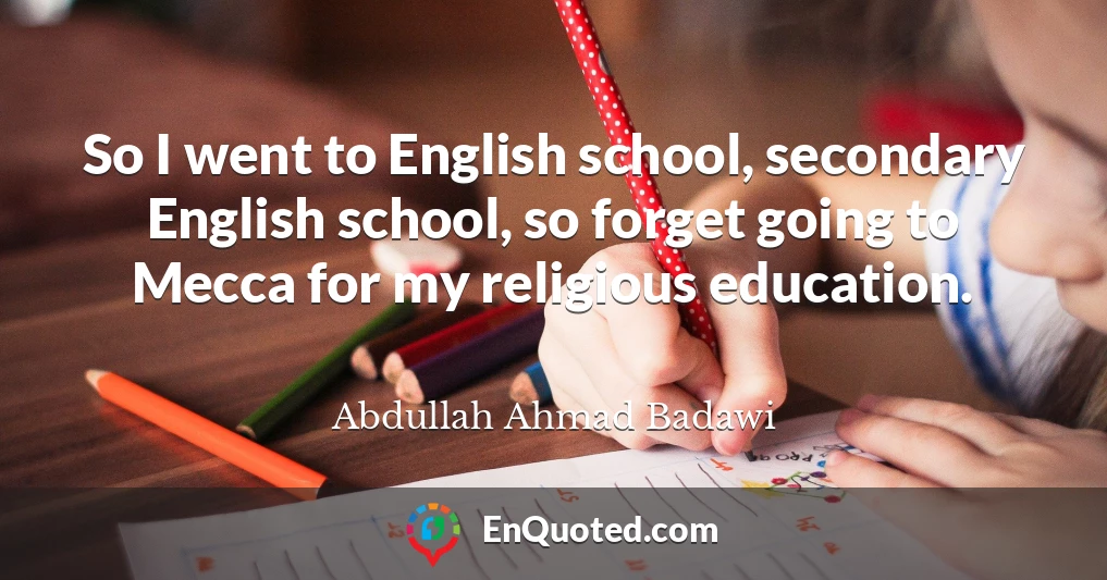 So I went to English school, secondary English school, so forget going to Mecca for my religious education.