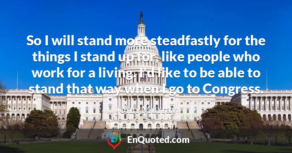So I will stand more steadfastly for the things I stand up for, like people who work for a living. I'd like to be able to stand that way when I go to Congress.