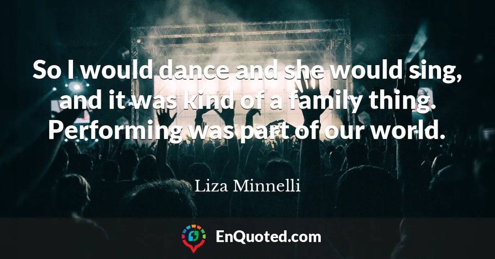 So I would dance and she would sing, and it was kind of a family thing. Performing was part of our world.