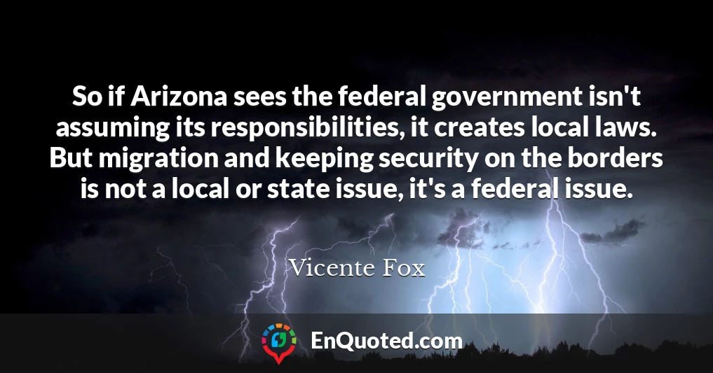 So if Arizona sees the federal government isn't assuming its responsibilities, it creates local laws. But migration and keeping security on the borders is not a local or state issue, it's a federal issue.