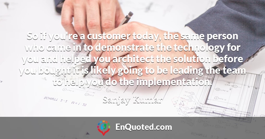 So if you're a customer today, the same person who came in to demonstrate the technology for you and helped you architect the solution before you bought it is likely going to be leading the team to help you do the implementation.