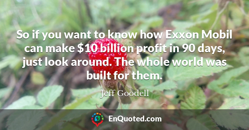 So if you want to know how Exxon Mobil can make $10 billion profit in 90 days, just look around. The whole world was built for them.