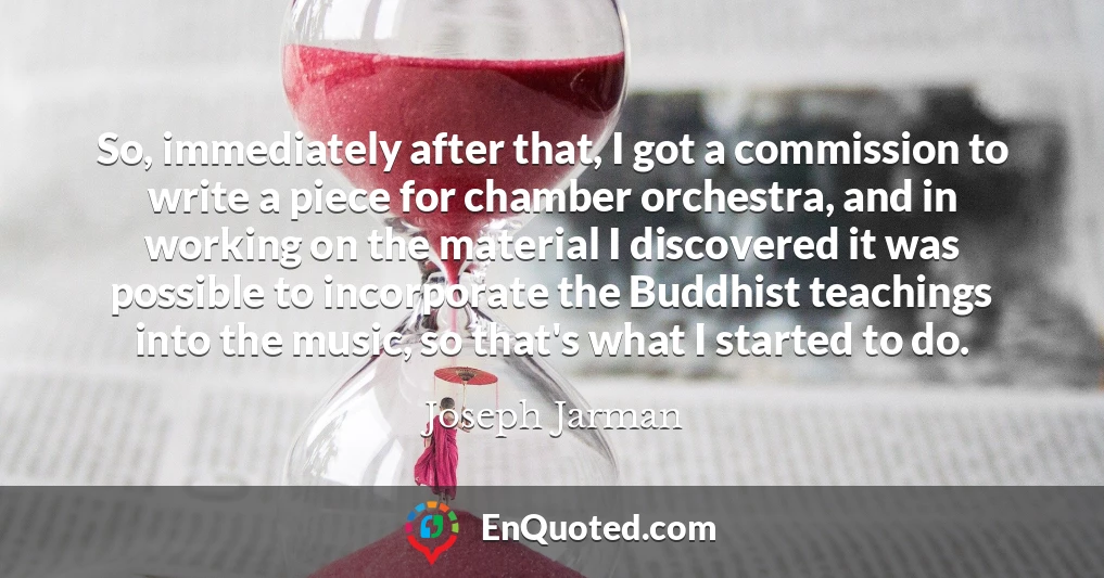 So, immediately after that, I got a commission to write a piece for chamber orchestra, and in working on the material I discovered it was possible to incorporate the Buddhist teachings into the music, so that's what I started to do.