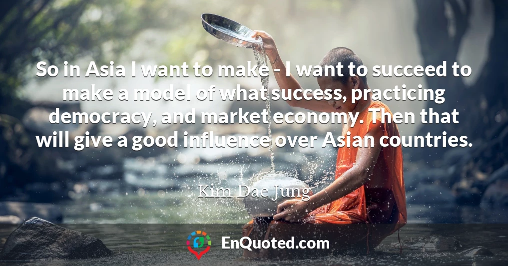 So in Asia I want to make - I want to succeed to make a model of what success, practicing democracy, and market economy. Then that will give a good influence over Asian countries.