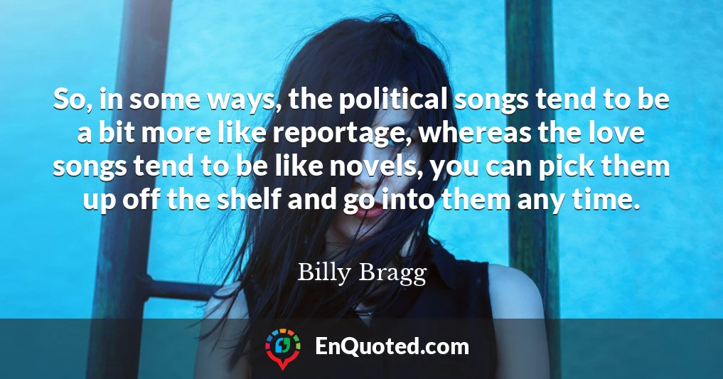 So, in some ways, the political songs tend to be a bit more like reportage, whereas the love songs tend to be like novels, you can pick them up off the shelf and go into them any time.