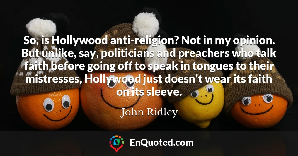 So, is Hollywood anti-religion? Not in my opinion. But unlike, say, politicians and preachers who talk faith before going off to speak in tongues to their mistresses, Hollywood just doesn't wear its faith on its sleeve.