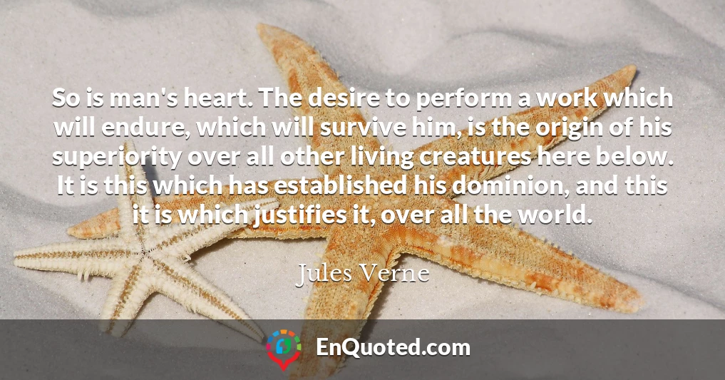 So is man's heart. The desire to perform a work which will endure, which will survive him, is the origin of his superiority over all other living creatures here below. It is this which has established his dominion, and this it is which justifies it, over all the world.